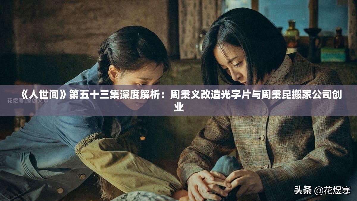 《人世间》第五十三集深度解析：周秉义改造光字片与周秉昆搬家公司创业