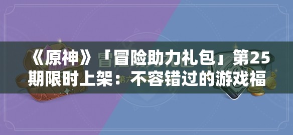 《原神》「冒险助力礼包」第25期限时上架：不容错过的游戏福利