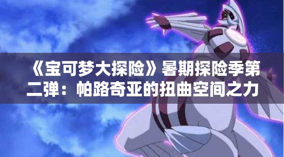 《宝可梦大探险》暑期探险季第二弹：帕路奇亚的扭曲空间之力揭秘